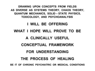 DRAWING UPON CONCEPTS FROM FIELDS
AS DIVERSE AS SYSTEMS THEORY, CHAOS THEORY,
QUANTUM MECHANICS, SOLID – STATE PHYSICS,
TOXICOLOGY, AND PSYCHOANALYSIS
I WILL BE OFFERING
WHAT I HOPE WILL PROVE TO BE
A CLINICALLY USEFUL
CONCEPTUAL FRAMEWORK
FOR UNDERSTANDING
THE PROCESS OF HEALING
BE IT OF CHRONIC PSYCHIATRIC OR MEDICAL CONDITIONS
 