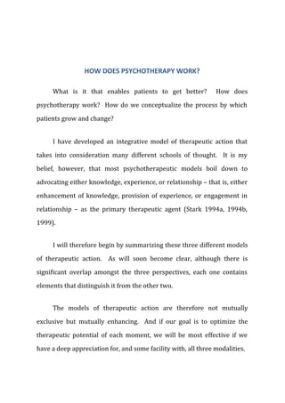 HOW DOES PSYCHOTHERAPY WORK?
What is it that enables patients to get better? How does
psychotherapy work? How do we conceptualize the process by which
patients grow and change?
I have developed an integrative model of therapeutic action that
takes into consideration many different schools of thought. It is my
belief, however, that most psychotherapeutic models boil down to
advocating either knowledge, experience, or relationship – that is, either
enhancement of knowledge, provision of experience, or engagement in
relationship – as the primary therapeutic agent (Stark 1994a, 1994b,
1999).
I will therefore begin by summarizing these three different models
of therapeutic action. As will soon become clear, although there is
significant overlap amongst the three perspectives, each one contains
elements that distinguish it from the other two.
The models of therapeutic action are therefore not mutually
exclusive but mutually enhancing. And if our goal is to optimize the
therapeutic potential of each moment, we will be most effective if we
have a deep appreciation for, and some facility with, all three modalities.
 