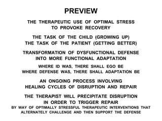 PREVIEW
THE THERAPEUTIC USE OF OPTIMAL STRESS
TO PROVOKE RECOVERY
THE TASK OF THE CHILD (GROWING UP)
THE TASK OF THE PATIENT (GETTING BETTER)
TRANSFORMATION OF DYSFUNCTIONAL DEFENSE
INTO MORE FUNCTIONAL ADAPTATION
WHERE ID WAS, THERE SHALL EGO BE
WHERE DEFENSE WAS, THERE SHALL ADAPTATION BE
AN ONGOING PROCESS INVOLVING
HEALING CYCLES OF DISRUPTION AND REPAIR
THE THERAPIST WILL PRECIPITATE DISRUPTION
IN ORDER TO TRIGGER REPAIR
BY WAY OF OPTIMALLY STRESSFUL THERAPEUTIC INTERVENTIONS THAT
ALTERNATELY CHALLENGE AND THEN SUPPORT THE DEFENSE
 