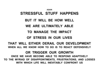 AGAIN
STRESSFUL STUFF HAPPENS
BUT IT WILL BE HOW WELL
WE ARE ULTIMATELY ABLE
TO MANAGE THE IMPACT
OF STRESS IN OUR LIVES
THAT WILL EITHER DERAIL OUR DEVELOPMENT
WHEN ALL WE KNOW HOW TO DO IS TO REACT DEFENSIVELY
OR TRIGGER OUR GROWTH
ONCE WE HAVE BECOME ABLE TO RESPOND ADAPTIVELY
TO THE MYRIAD OF DISAPPOINTMENTS, FRUSTRATIONS, AND LOSSES
WITH WHICH LIFE WILL INEVITABLY CONFRONT US
 