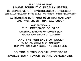 IN MY OWN WRITINGS
I HAVE FOUND IT CLINICALLY USEFUL
TO CONCEIVE OF PSYCHOLOGICAL STRESSORS
ESPECIALLY RELEVANT IN THE EARLY – ON PARENT – CHILD RELATIONSHIP
AS INVOLVING BOTH “TOO MUCH THAT WAS BAD”
AND “NOT ENOUGH THAT WAS GOOD”
MORE SPECIFICALLY
THE “PRESENCE OF BAD”
PARENTAL ERRORS OF COMMISSION
TRAUMA AND ABUSE / TOXICITIES
AND THE “ABSENCE OF GOOD”
PARENTAL ERRORS OF OMISSION
DEPRIVATION AND NEGLECT / DEFICIENCIES
SO TOO PHYSIOLOGICAL STRESSORS
INVOLVE BOTH TOXICITIES AND DEFICIENCIES
 