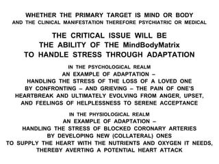 WHETHER THE PRIMARY TARGET IS MIND OR BODY
AND THE CLINICAL MANIFESTATION THEREFORE PSYCHIATRIC OR MEDICAL
THE CRITICAL ISSUE WILL BE
THE ABILITY OF THE MindBodyMatrix
TO HANDLE STRESS THROUGH ADAPTATION
IN THE PSYCHOLOGICAL REALM
AN EXAMPLE OF ADAPTATION –
HANDLING THE STRESS OF THE LOSS OF A LOVED ONE
BY CONFRONTING – AND GRIEVING – THE PAIN OF ONE’S
HEARTBREAK AND ULTIMATELY EVOLVING FROM ANGER, UPSET,
AND FEELINGS OF HELPLESSNESS TO SERENE ACCEPTANCE
IN THE PHYSIOLOGICAL REALM
AN EXAMPLE OF ADAPTATION –
HANDLING THE STRESS OF BLOCKED CORONARY ARTERIES
BY DEVELOPING NEW (COLLATERAL) ONES
TO SUPPLY THE HEART WITH THE NUTRIENTS AND OXYGEN IT NEEDS,
THEREBY AVERTING A POTENTIAL HEART ATTACK
 