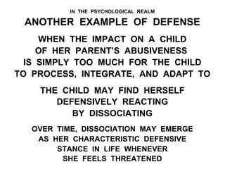 IN THE PSYCHOLOGICAL REALM
ANOTHER EXAMPLE OF DEFENSE
WHEN THE IMPACT ON A CHILD
OF HER PARENT’S ABUSIVENESS
IS SIMPLY TOO MUCH FOR THE CHILD
TO PROCESS, INTEGRATE, AND ADAPT TO
THE CHILD MAY FIND HERSELF
DEFENSIVELY REACTING
BY DISSOCIATING
OVER TIME, DISSOCIATION MAY EMERGE
AS HER CHARACTERISTIC DEFENSIVE
STANCE IN LIFE WHENEVER
SHE FEELS THREATENED
 