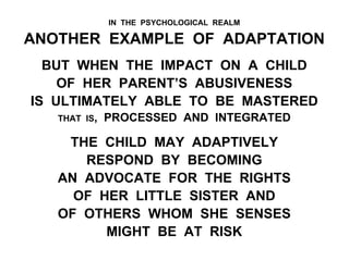 IN THE PSYCHOLOGICAL REALM
ANOTHER EXAMPLE OF ADAPTATION
BUT WHEN THE IMPACT ON A CHILD
OF HER PARENT’S ABUSIVENESS
IS ULTIMATELY ABLE TO BE MASTERED
THAT IS, PROCESSED AND INTEGRATED
THE CHILD MAY ADAPTIVELY
RESPOND BY BECOMING
AN ADVOCATE FOR THE RIGHTS
OF HER LITTLE SISTER AND
OF OTHERS WHOM SHE SENSES
MIGHT BE AT RISK
 
