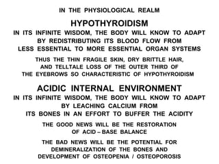 IN THE PHYSIOLOGICAL REALM
HYPOTHYROIDISM
IN ITS INFINITE WISDOM, THE BODY WILL KNOW TO ADAPT
BY REDISTRIBUTING ITS BLOOD FLOW FROM
LESS ESSENTIAL TO MORE ESSENTIAL ORGAN SYSTEMS
THUS THE THIN FRAGILE SKIN, DRY BRITTLE HAIR,
AND TELLTALE LOSS OF THE OUTER THIRD OF
THE EYEBROWS SO CHARACTERISTIC OF HYPOTHYROIDISM
ACIDIC INTERNAL ENVIRONMENT
IN ITS INFINITE WISDOM, THE BODY WILL KNOW TO ADAPT
BY LEACHING CALCIUM FROM
ITS BONES IN AN EFFORT TO BUFFER THE ACIDITY
THE GOOD NEWS WILL BE THE RESTORATION
OF ACID – BASE BALANCE
THE BAD NEWS WILL BE THE POTENTIAL FOR
DEMINERALIZATION OF THE BONES AND
DEVELOPMENT OF OSTEOPENIA / OSTEOPOROSIS
 