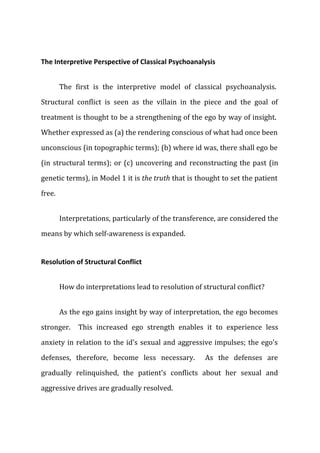 The Interpretive Perspective of Classical Psychoanalysis
The first is the interpretive model of classical psychoanalysis.
Structural conflict is seen as the villain in the piece and the goal of
treatment is thought to be a strengthening of the ego by way of insight.
Whether expressed as (a) the rendering conscious of what had once been
unconscious (in topographic terms); (b) where id was, there shall ego be
(in structural terms); or (c) uncovering and reconstructing the past (in
genetic terms), in Model 1 it is the truth that is thought to set the patient
free.
Interpretations, particularly of the transference, are considered the
means by which self-awareness is expanded.
Resolution of Structural Conflict
How do interpretations lead to resolution of structural conflict?
As the ego gains insight by way of interpretation, the ego becomes
stronger. This increased ego strength enables it to experience less
anxiety in relation to the id's sexual and aggressive impulses; the ego's
defenses, therefore, become less necessary. As the defenses are
gradually relinquished, the patient's conflicts about her sexual and
aggressive drives are gradually resolved.
 