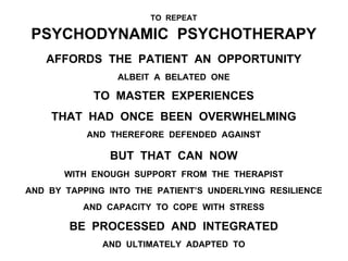 TO REPEAT
PSYCHODYNAMIC PSYCHOTHERAPY
AFFORDS THE PATIENT AN OPPORTUNITY
ALBEIT A BELATED ONE
TO MASTER EXPERIENCES
THAT HAD ONCE BEEN OVERWHELMING
AND THEREFORE DEFENDED AGAINST
BUT THAT CAN NOW
WITH ENOUGH SUPPORT FROM THE THERAPIST
AND BY TAPPING INTO THE PATIENT’S UNDERLYING RESILIENCE
AND CAPACITY TO COPE WITH STRESS
BE PROCESSED AND INTEGRATED
AND ULTIMATELY ADAPTED TO
 
