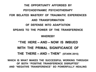 THE OPPORTUNITY AFFORDED BY
PSYCHODYNAMIC PSYCHOTHERAPY
FOR BELATED MASTERY OF TRAUMATIC EXPERIENCES
AND TRANSFORMATION
OF DEFENSE INTO ADAPTATION
SPEAKS TO THE POWER OF THE TRANSFERENCE
WHEREBY
“THE HERE – AND – NOW IS IMBUED
WITH THE PRIMAL SIGNIFICANCE OF
THE THERE – AND – THEN” (STARK 2015)
WHICH IS WHAT MAKES THE SUCCESSFUL WORKING THROUGH
OF BOTH “POSITIVE TRANSFERENCE DISRUPTED”
AND “NEGATIVE TRANSFERENCE” SO POWERFULLY HEALING
 