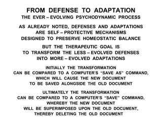 FROM DEFENSE TO ADAPTATION
THE EVER – EVOLVING PSYCHODYNAMIC PROCESS
AS ALREADY NOTED, DEFENSES AND ADAPTATIONS
ARE SELF – PROTECTIVE MECHANISMS
DESIGNED TO PRESERVE HOMEOSTATIC BALANCE
BUT THE THERAPEUTIC GOAL IS
TO TRANSFORM THE LESS – EVOLVED DEFENSES
INTO MORE – EVOLVED ADAPTATIONS
INITIALLY THE TRANSFORMATION
CAN BE COMPARED TO A COMPUTER’S “SAVE AS” COMMAND,
WHICH WILL CAUSE THE NEW DOCUMENT
TO BE SAVED ALONGSIDE THE OLD DOCUMENT
ULTIMATELY THE TRANSFORMATION
CAN BE COMPARED TO A COMPUTER’S “SAVE” COMMAND,
WHEREBY THE NEW DOCUMENT
WILL BE SUPERIMPOSED UPON THE OLD DOCUMENT,
THEREBY DELETING THE OLD DOCUMENT
 