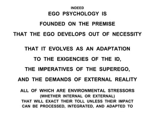 INDEED
EGO PSYCHOLOGY IS
FOUNDED ON THE PREMISE
THAT THE EGO DEVELOPS OUT OF NECESSITY
THAT IT EVOLVES AS AN ADAPTATION
TO THE EXIGENCIES OF THE ID,
THE IMPERATIVES OF THE SUPEREGO,
AND THE DEMANDS OF EXTERNAL REALITY
ALL OF WHICH ARE ENVIRONMENTAL STRESSORS
(WHETHER INTERNAL OR EXTERNAL)
THAT WILL EXACT THEIR TOLL UNLESS THEIR IMPACT
CAN BE PROCESSED, INTEGRATED, AND ADAPTED TO
 