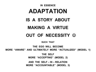 IN ESSENCE
ADAPTATION
IS A STORY ABOUT
MAKING A VIRTUE
OUT OF NECESSITY J
SUCH THAT
THE EGO WILL BECOME
MORE “AWARE” AND ULTIMATELY MORE “ACTUALIZED” (MODEL 1)
THE SELF
MORE “ACCEPTING” (MODEL 2)
AND THE SELF – IN – RELATION
MORE “ACCOUNTABLE” (MODEL 3)
 
