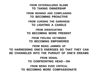 FROM EXTERNALIZING BLAME
TO TAKING OWNERSHIP
FROM WHINING AND COMPLAINING
TO BECOMING PROACTIVE
FROM CURSING THE DARKNESS
TO LIGHTING A CANDLE
FROM DISSOCIATING
TO BECOMING MORE PRESENT
FROM FEELING VICTIMIZED
TO BECOMING EMPOWERED
FROM BEING JAMMED UP
TO HARNESSING ONE’S ENERGIES SO THAT THEY CAN
BE CHANNELED INTO THE PURSUIT OF ONE’S DREAMS
FROM DENIAL
TO CONFRONTING HEAD – ON
FROM BEING EVER CRITICAL
TO BECOMING MORE COMPASSIONATE
 