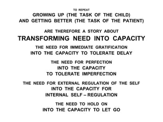 TO REPEAT
GROWING UP (THE TASK OF THE CHILD)
AND GETTING BETTER (THE TASK OF THE PATIENT)
ARE THEREFORE A STORY ABOUT
TRANSFORMING NEED INTO CAPACITY
THE NEED FOR IMMEDIATE GRATIFICATION
INTO THE CAPACITY TO TOLERATE DELAY
THE NEED FOR PERFECTION
INTO THE CAPACITY
TO TOLERATE IMPERFECTION
THE NEED FOR EXTERNAL REGULATION OF THE SELF
INTO THE CAPACITY FOR
INTERNAL SELF – REGULATION
THE NEED TO HOLD ON
INTO THE CAPACITY TO LET GO
 
