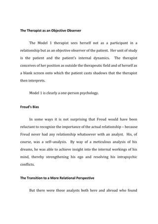 The Therapist as an Objective Observer
The Model 1 therapist sees herself not as a participant in a
relationship but as an objective observer of the patient. Her unit of study
is the patient and the patient's internal dynamics. The therapist
conceives of her position as outside the therapeutic field and of herself as
a blank screen onto which the patient casts shadows that the therapist
then interprets.
Model 1 is clearly a one-person psychology.
Freud’s Bias
In some ways it is not surprising that Freud would have been
reluctant to recognize the importance of the actual relationship – because
Freud never had any relationship whatsoever with an analyst. His, of
course, was a self-analysis. By way of a meticulous analysis of his
dreams, he was able to achieve insight into the internal workings of his
mind, thereby strengthening his ego and resolving his intrapsychic
conflicts.
The Transition to a More Relational Perspective
But there were those analysts both here and abroad who found
 