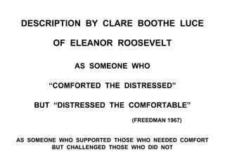 DESCRIPTION BY CLARE BOOTHE LUCE
OF ELEANOR ROOSEVELT
AS SOMEONE WHO
“COMFORTED THE DISTRESSED”
BUT “DISTRESSED THE COMFORTABLE”
(FREEDMAN 1967)
AS SOMEONE WHO SUPPORTED THOSE WHO NEEDED COMFORT
BUT CHALLENGED THOSE WHO DID NOT
 