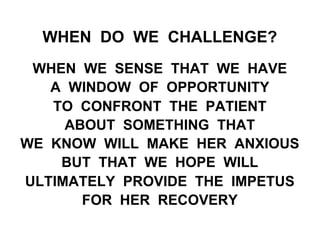 WHEN DO WE CHALLENGE?
WHEN WE SENSE THAT WE HAVE
A WINDOW OF OPPORTUNITY
TO CONFRONT THE PATIENT
ABOUT SOMETHING THAT
WE KNOW WILL MAKE HER ANXIOUS
BUT THAT WE HOPE WILL
ULTIMATELY PROVIDE THE IMPETUS
FOR HER RECOVERY
 