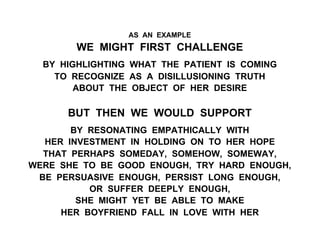 AS AN EXAMPLE
WE MIGHT FIRST CHALLENGE
BY HIGHLIGHTING WHAT THE PATIENT IS COMING
TO RECOGNIZE AS A DISILLUSIONING TRUTH
ABOUT THE OBJECT OF HER DESIRE
BUT THEN WE WOULD SUPPORT
BY RESONATING EMPATHICALLY WITH
HER INVESTMENT IN HOLDING ON TO HER HOPE
THAT PERHAPS SOMEDAY, SOMEHOW, SOMEWAY,
WERE SHE TO BE GOOD ENOUGH, TRY HARD ENOUGH,
BE PERSUASIVE ENOUGH, PERSIST LONG ENOUGH,
OR SUFFER DEEPLY ENOUGH,
SHE MIGHT YET BE ABLE TO MAKE
HER BOYFRIEND FALL IN LOVE WITH HER
 