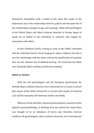 themselves dissatisfied with a model of the mind that spoke to the
importance not of the relationship between patient and therapist but of
the relationships amongst id, ego, and superego. Both self psychologists
in the United States and object relations theorists in Europe began to
speak up on behalf of the individual as someone who longed for
connection with others.
In fact, Fairbairn (1963), writing as early as the 1940s, contended
that the individual had an innate longing for object relations and that it
was the relationship with the object and not the gratification of impulses
that was the ultimate aim of libidinal striving. He noted that the libido
was "primarily object-seeking, not pleasure-seeking."
Nature vs. Nurture
Both the self psychologists and the European (particularly the
British) object relations theorists were interested not so much in nature
(the nature of the child's drives) but in nurture (the quality of maternal
care and the mutuality of fit between mother and child).
Whereas Freud and other classical psychoanalysts conceived of the
patient's psychopathology as deriving from the patient (in whom there
was thought to be an imbalance of forces and, therefore, internal
conflict), self psychologists, object relations theorists, and contemporary
 