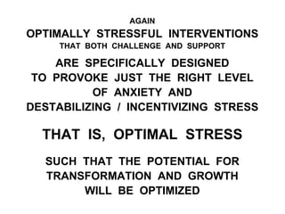 AGAIN
OPTIMALLY STRESSFUL INTERVENTIONS
THAT BOTH CHALLENGE AND SUPPORT
ARE SPECIFICALLY DESIGNED
TO PROVOKE JUST THE RIGHT LEVEL
OF ANXIETY AND
DESTABILIZING / INCENTIVIZING STRESS
THAT IS, OPTIMAL STRESS
SUCH THAT THE POTENTIAL FOR
TRANSFORMATION AND GROWTH
WILL BE OPTIMIZED
 