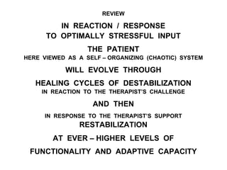 REVIEW
IN REACTION / RESPONSE
TO OPTIMALLY STRESSFUL INPUT
THE PATIENT
HERE VIEWED AS A SELF – ORGANIZING (CHAOTIC) SYSTEM
WILL EVOLVE THROUGH
HEALING CYCLES OF DESTABILIZATION
IN REACTION TO THE THERAPIST’S CHALLENGE
AND THEN
IN RESPONSE TO THE THERAPIST’S SUPPORT
RESTABILIZATION
AT EVER – HIGHER LEVELS OF
FUNCTIONALITY AND ADAPTIVE CAPACITY
 