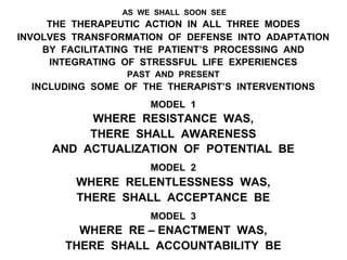 AS WE SHALL SOON SEE
THE THERAPEUTIC ACTION IN ALL THREE MODES
INVOLVES TRANSFORMATION OF DEFENSE INTO ADAPTATION
BY FACILITATING THE PATIENT’S PROCESSING AND
INTEGRATING OF STRESSFUL LIFE EXPERIENCES
PAST AND PRESENT
INCLUDING SOME OF THE THERAPIST’S INTERVENTIONS
MODEL 1
WHERE RESISTANCE WAS,
THERE SHALL AWARENESS
AND ACTUALIZATION OF POTENTIAL BE
MODEL 2
WHERE RELENTLESSNESS WAS,
THERE SHALL ACCEPTANCE BE
MODEL 3
WHERE RE – ENACTMENT WAS,
THERE SHALL ACCOUNTABILITY BE
 