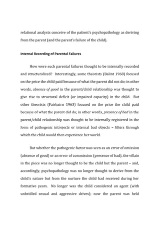 relational analysts conceive of the patient's psychopathology as deriving
from the parent (and the parent's failure of the child).
Internal Recording of Parental Failures
How were such parental failures thought to be internally recorded
and structuralized? Interestingly, some theorists (Balint 1968) focused
on the price the child paid because of what the parent did not do; in other
words, absence of good in the parent/child relationship was thought to
give rise to structural deficit (or impaired capacity) in the child. But
other theorists (Fairbairn 1963) focused on the price the child paid
because of what the parent did do; in other words, presence of bad in the
parent/child relationship was thought to be internally registered in the
form of pathogenic introjects or internal bad objects – filters through
which the child would then experience her world.
But whether the pathogenic factor was seen as an error of omission
(absence of good) or an error of commission (presence of bad), the villain
in the piece was no longer thought to be the child but the parent – and,
accordingly, psychopathology was no longer thought to derive from the
child's nature but from the nurture the child had received during her
formative years. No longer was the child considered an agent (with
unbridled sexual and aggressive drives); now the parent was held
 