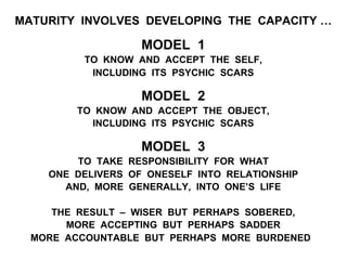 MATURITY INVOLVES DEVELOPING THE CAPACITY …
MODEL 1
TO KNOW AND ACCEPT THE SELF,
INCLUDING ITS PSYCHIC SCARS
MODEL 2
TO KNOW AND ACCEPT THE OBJECT,
INCLUDING ITS PSYCHIC SCARS
MODEL 3
TO TAKE RESPONSIBILITY FOR WHAT
ONE DELIVERS OF ONESELF INTO RELATIONSHIP
AND, MORE GENERALLY, INTO ONE’S LIFE
THE RESULT – WISER BUT PERHAPS SOBERED,
MORE ACCEPTING BUT PERHAPS SADDER
MORE ACCOUNTABLE BUT PERHAPS MORE BURDENED
 