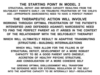 THE STARTING POINT IN MODEL 2
STRUCTURAL DEFICIT AND IMPAIRED CAPACITY RESULTING FROM THE
SELFOBJECT PARENT’S EARLY – ON TRAUMATIC FRUSTRATION OF THE CHILD’S
AGE – APPROPRIATE (NARCISSISTIC) NEED TO HAVE A PERFECT PARENT
THE THERAPEUTIC ACTION WILL INVOLVE
WORKING THROUGH OPTIMAL FRUSTRATION OF THE PATIENT’S
INTENSIFIED (AND DEFENDED AGAINST) NARCISSISTIC NEED
TO FIND THE PERFECT PARENT AS IT ARISES IN THE CONTEXT
OF THE RELATIONSHIP WITH THE SELFOBJECT THERAPIST
WHICH WILL ULTIMATELY RESULT IN ADAPTIVE TRANSMUTING
(STRUCTURE – BUILDING) INTERNALIZATIONS
WHICH WILL THEN ALLOW FOR THE FILLING IN OF
STRUCTURAL DEFICIT, DEVELOPMENT OF A MORE ROBUST
CAPACITY TO BE A GOOD PARENT UNTO ONESELF,
ACCRETION OF HEALTHY PSYCHIC STRUCTURE,
AND CONSOLIDATION OF A MORE COHESIVE SELF
GRIEVING OPTIMAL DISILLUSIONMENT WILL TRANSFORM
THE DEFENSIVE NEED FOR EXTERNAL REGULATION OF THE SELF
INTO THE ADAPTIVE CAPACITY TO BE INTERNALLY SELF – REGULATING
 