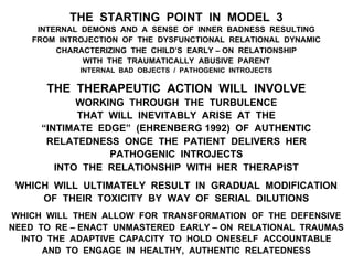 THE STARTING POINT IN MODEL 3
INTERNAL DEMONS AND A SENSE OF INNER BADNESS RESULTING
FROM INTROJECTION OF THE DYSFUNCTIONAL RELATIONAL DYNAMIC
CHARACTERIZING THE CHILD’S EARLY – ON RELATIONSHIP
WITH THE TRAUMATICALLY ABUSIVE PARENT
INTERNAL BAD OBJECTS / PATHOGENIC INTROJECTS
THE THERAPEUTIC ACTION WILL INVOLVE
WORKING THROUGH THE TURBULENCE
THAT WILL INEVITABLY ARISE AT THE
“INTIMATE EDGE” (EHRENBERG 1992) OF AUTHENTIC
RELATEDNESS ONCE THE PATIENT DELIVERS HER
PATHOGENIC INTROJECTS
INTO THE RELATIONSHIP WITH HER THERAPIST
WHICH WILL ULTIMATELY RESULT IN GRADUAL MODIFICATION
OF THEIR TOXICITY BY WAY OF SERIAL DILUTIONS
WHICH WILL THEN ALLOW FOR TRANSFORMATION OF THE DEFENSIVE
NEED TO RE – ENACT UNMASTERED EARLY – ON RELATIONAL TRAUMAS
INTO THE ADAPTIVE CAPACITY TO HOLD ONESELF ACCOUNTABLE
AND TO ENGAGE IN HEALTHY, AUTHENTIC RELATEDNESS
 