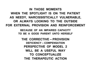 IN THOSE MOMENTS
WHEN THE SPOTLIGHT IS ON THE PATIENT
AS NEEDY, NARCISSISTICALLY VULNERABLE,
OR ALWAYS LOOKING TO THE OUTSIDE
FOR EXTERNAL PROVISION AND REINFORCEMENT
BECAUSE OF AN IMPAIRED CAPACITY
TO BE A GOOD PARENT UNTO HERSELF
THE CORRECTIVE – PROVISION
DEFICIENCY – COMPENSATION
PERSPECTIVE OF MODEL 2
WILL BE A USEFUL WAY
TO CONCEPTUALIZE
THE THERAPEUTIC ACTION
 