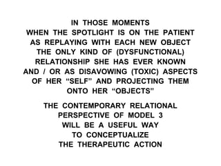 IN THOSE MOMENTS
WHEN THE SPOTLIGHT IS ON THE PATIENT
AS REPLAYING WITH EACH NEW OBJECT
THE ONLY KIND OF (DYSFUNCTIONAL)
RELATIONSHIP SHE HAS EVER KNOWN
AND / OR AS DISAVOWING (TOXIC) ASPECTS
OF HER “SELF” AND PROJECTING THEM
ONTO HER “OBJECTS”
THE CONTEMPORARY RELATIONAL
PERSPECTIVE OF MODEL 3
WILL BE A USEFUL WAY
TO CONCEPTUALIZE
THE THERAPEUTIC ACTION
 