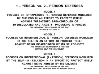 1 – PERSON vs. 2 – PERSON DEFENSES
MODEL 1
FOCUSES ON INTRAPSYCHIC (1 – PERSON) DEFENSES MOBILIZED
BY THE EGO IN AN EFFORT TO PROTECT ITSELF
AGAINST THREATENED BREAKTHROUGH OF
DYSREGULATED AND ANXIETY – PROVOKING ID FORCES
THE IMPORTANT RELATIONSHIP IS THE ONE
BETWEEN EGO AND ID
MODEL 2
FOCUSES ON INTERPERSONAL (2 – PERSON) DEFENSES MOBILIZED
BY THE SELF IN AN EFFORT TO PROTECT ITSELF
AGAINST BEING DISAPPOINTED BY ITS SELFOBJECTS
THE IMPORTANT RELATIONSHIP IS THE ONE
BETWEEN SELF AND SELFOBJECT
MODEL 3
FOCUSES ON INTERPERSONAL (2 – PERSON) DEFENSES MOBILIZED
BY THE SELF – IN – RELATION IN AN EFFORT TO PROTECT ITSELF
AGAINST BEING ABUSED BY ITS OBJECTS
THE IMPORTANT RELATIONSHIP IS THE ONE
BETWEEN SELF – IN – RELATION AND RELATIONAL OBJECT
 