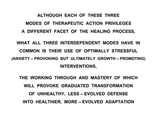 ALTHOUGH EACH OF THESE THREE
MODES OF THERAPEUTIC ACTION PRIVILEGES
A DIFFERENT FACET OF THE HEALING PROCESS,
WHAT ALL THREE INTERDEPENDENT MODES HAVE IN
COMMON IS THEIR USE OF OPTIMALLY STRESSFUL
(ANXIETY – PROVOKING BUT ULTIMATELY GROWTH – PROMOTING)
INTERVENTIONS,
THE WORKING THROUGH AND MASTERY OF WHICH
WILL PROVOKE GRADUATED TRANSFORMATION
OF UNHEALTHY, LESS – EVOLVED DEFENSE
INTO HEALTHIER, MORE – EVOLVED ADAPTATION
 