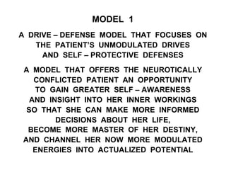 MODEL 1
A DRIVE – DEFENSE MODEL THAT FOCUSES ON
THE PATIENT’S UNMODULATED DRIVES
AND SELF – PROTECTIVE DEFENSES
A MODEL THAT OFFERS THE NEUROTICALLY
CONFLICTED PATIENT AN OPPORTUNITY
TO GAIN GREATER SELF – AWARENESS
AND INSIGHT INTO HER INNER WORKINGS
SO THAT SHE CAN MAKE MORE INFORMED
DECISIONS ABOUT HER LIFE,
BECOME MORE MASTER OF HER DESTINY,
AND CHANNEL HER NOW MORE MODULATED
ENERGIES INTO ACTUALIZED POTENTIAL
 
