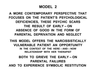 MODEL 2
A MORE CONTEMPORARY PERSPECTIVE THAT
FOCUSES ON THE PATIENT’S PSYCHOLOGICAL
DEFICIENCIES, THESE PSYCHIC SCARS
THE RESULT OF EARLY – ON
ABSENCE OF GOOD IN THE FORM OF
PARENTAL DEPRIVATION AND NEGLECT
THIS MODEL OFFERS THE NARCISSISTICALLY
VULNERABLE PATIENT AN OPPORTUNITY
IN THE CONTEXT OF THE HERE – AND – NOW
RELATIONSHIP WITH HER THERAPIST
BOTH TO GRIEVE THE EARLY – ON
PARENTAL FAILURES
AND TO EXPERIENCE SYMBOLIC RESTITUTION
 