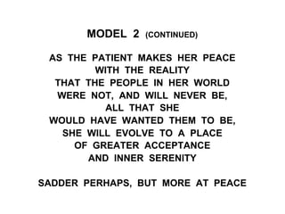 MODEL 2 (CONTINUED)
AS THE PATIENT MAKES HER PEACE
WITH THE REALITY
THAT THE PEOPLE IN HER WORLD
WERE NOT, AND WILL NEVER BE,
ALL THAT SHE
WOULD HAVE WANTED THEM TO BE,
SHE WILL EVOLVE TO A PLACE
OF GREATER ACCEPTANCE
AND INNER SERENITY
SADDER PERHAPS, BUT MORE AT PEACE
 