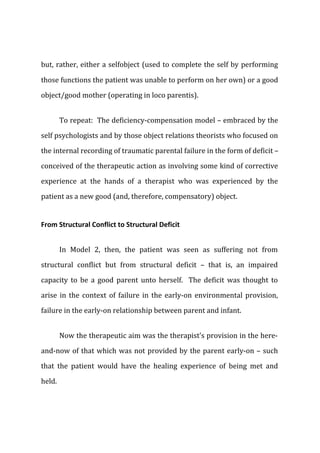 but, rather, either a selfobject (used to complete the self by performing
those functions the patient was unable to perform on her own) or a good
object/good mother (operating in loco parentis).
To repeat: The deficiency-compensation model – embraced by the
self psychologists and by those object relations theorists who focused on
the internal recording of traumatic parental failure in the form of deficit –
conceived of the therapeutic action as involving some kind of corrective
experience at the hands of a therapist who was experienced by the
patient as a new good (and, therefore, compensatory) object.
From Structural Conflict to Structural Deficit
In Model 2, then, the patient was seen as suffering not from
structural conflict but from structural deficit – that is, an impaired
capacity to be a good parent unto herself. The deficit was thought to
arise in the context of failure in the early-on environmental provision,
failure in the early-on relationship between parent and infant.
Now the therapeutic aim was the therapist's provision in the here-
and-now of that which was not provided by the parent early-on – such
that the patient would have the healing experience of being met and
held.
 