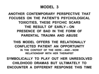 MODEL 3
ANOTHER CONTEMPORARY PERSPECTIVE THAT
FOCUSES ON THE PATIENT’S PSYCHOLOGICAL
TOXICITIES, THESE PSYCHIC SCARS
THE RESULT OF EARLY – ON
PRESENCE OF BAD IN THE FORM OF
PARENTAL TRAUMA AND ABUSE
THIS MODEL OFFERS THE RELATIONALLY
CONFLICTED PATIENT AN OPPORTUNITY
IN THE CONTEXT OF THE HERE – AND – NOW
RELATIONSHIP WITH HER THERAPIST
SYMBOLICALLY TO PLAY OUT HER UNRESOLVED
CHILDHOOD DRAMAS BUT ULTIMATELY TO
ENCOUNTER A DIFFERENT RESPONSE THIS TIME
 