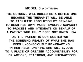 MODEL 3 (CONTINUED)
THE OUTCOME WILL INDEED BE A BETTER ONE
BECAUSE THE THERAPIST WILL BE ABLE
TO FACILITATE RESOLUTION BY BRINGING
TO BEAR HER OWN, MORE – EVOLVED CAPACITY
TO PROCESS AND INTEGRATE ON BEHALF OF
A PATIENT WHO TRULY DOES NOT KNOW HOW
AS THE PATIENT IS CONFRONTED WITH
THE SOBERING REALITY OF WHAT SHE HAS
BEEN UNCONSCIOUSLY RE – ENACTING
IN HER RELATIONSHIPS, SHE WILL EVOLVE
TO A PLACE OF GREATER ACCOUNTABILITY FOR
HER ACTIONS, REACTIONS, AND INTERACTIONS
 