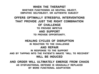WHEN THE THERAPIST
WHETHER FUNCTIONING AS NEUTRAL OBJECT,
EMPATHIC SELFOBJECT, OR AUTHENTIC SUBJECT
OFFERS OPTIMALLY STRESSFUL INTERVENTIONS
THAT PROVIDE JUST THE RIGHT COMBINATION
OF CHALLENGE
TO PROVIDE IMPETUS
AND SUPPORT
TO PROVIDE OPPORTUNITY,
HEALING CYCLES OF DISRUPTION
IN REACTION TO THE CHALLENGE
AND REPAIR
IN RESPONSE TO THE SUPPORT
AND BY TAPPING INTO THE PATIENT’S INNATE “WILL TO RECOVER”
WILL BE INDUCED
AND ORDER WILL ULTIMATELY EMERGE FROM CHAOS
AS DYSFUNCTIONAL DEFENSE IS GRADUALLY REPLACED
BY MORE FUNCTIONAL ADAPTATION
 
