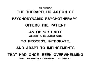 TO REPEAT
THE THERAPEUTIC ACTION OF
PSYCHODYNAMIC PSYCHOTHERAPY
OFFERS THE PATIENT
AN OPPORTUNITY
ALBEIT A BELATED ONE
TO PROCESS, INTEGRATE,
AND ADAPT TO IMPINGEMENTS
THAT HAD ONCE BEEN OVERWHELMING
AND THEREFORE DEFENDED AGAINST …
 