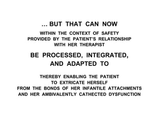 … BUT THAT CAN NOW
WITHIN THE CONTEXT OF SAFETY
PROVIDED BY THE PATIENT’S RELATIONSHIP
WITH HER THERAPIST
BE PROCESSED, INTEGRATED,
AND ADAPTED TO
THEREBY ENABLING THE PATIENT
TO EXTRICATE HERSELF
FROM THE BONDS OF HER INFANTILE ATTACHMENTS
AND HER AMBIVALENTLY CATHECTED DYSFUNCTION
 
