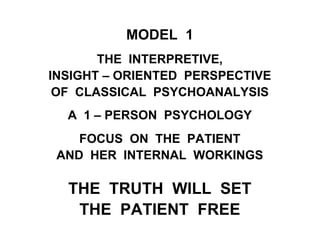 MODEL 1
THE INTERPRETIVE,
INSIGHT – ORIENTED PERSPECTIVE
OF CLASSICAL PSYCHOANALYSIS
A 1 – PERSON PSYCHOLOGY
FOCUS ON THE PATIENT
AND HER INTERNAL WORKINGS
THE TRUTH WILL SET
THE PATIENT FREE
 
