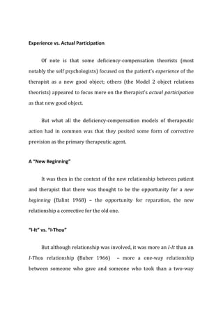 Experience vs. Actual Participation
Of note is that some deficiency-compensation theorists (most
notably the self psychologists) focused on the patient's experience of the
therapist as a new good object; others (the Model 2 object relations
theorists) appeared to focus more on the therapist's actual participation
as that new good object.
But what all the deficiency-compensation models of therapeutic
action had in common was that they posited some form of corrective
provision as the primary therapeutic agent.
A “New Beginning”
It was then in the context of the new relationship between patient
and therapist that there was thought to be the opportunity for a new
beginning (Balint 1968) – the opportunity for reparation, the new
relationship a corrective for the old one.
“I-It” vs. “I-Thou”
But although relationship was involved, it was more an I-It than an
I-Thou relationship (Buber 1966) – more a one-way relationship
between someone who gave and someone who took than a two-way
 