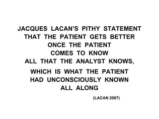 JACQUES LACAN’S PITHY STATEMENT
THAT THE PATIENT GETS BETTER
ONCE THE PATIENT
COMES TO KNOW
ALL THAT THE ANALYST KNOWS,
WHICH IS WHAT THE PATIENT
HAD UNCONSCIOUSLY KNOWN
ALL ALONG
(LACAN 2007)
 