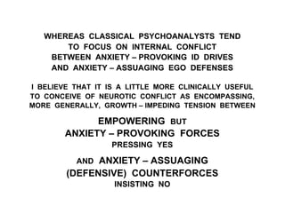 WHEREAS CLASSICAL PSYCHOANALYSTS TEND
TO FOCUS ON INTERNAL CONFLICT
BETWEEN ANXIETY – PROVOKING ID DRIVES
AND ANXIETY – ASSUAGING EGO DEFENSES
I BELIEVE THAT IT IS A LITTLE MORE CLINICALLY USEFUL
TO CONCEIVE OF NEUROTIC CONFLICT AS ENCOMPASSING,
MORE GENERALLY, GROWTH – IMPEDING TENSION BETWEEN
EMPOWERING BUT
ANXIETY – PROVOKING FORCES
PRESSING YES
AND ANXIETY – ASSUAGING
(DEFENSIVE) COUNTERFORCES
INSISTING NO
 