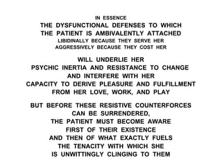 IN ESSENCE
THE DYSFUNCTIONAL DEFENSES TO WHICH
THE PATIENT IS AMBIVALENTLY ATTACHED
LIBIDINALLY BECAUSE THEY SERVE HER
AGGRESSIVELY BECAUSE THEY COST HER
WILL UNDERLIE HER
PSYCHIC INERTIA AND RESISTANCE TO CHANGE
AND INTERFERE WITH HER
CAPACITY TO DERIVE PLEASURE AND FULFILLMENT
FROM HER LOVE, WORK, AND PLAY
BUT BEFORE THESE RESISTIVE COUNTERFORCES
CAN BE SURRENDERED,
THE PATIENT MUST BECOME AWARE
FIRST OF THEIR EXISTENCE
AND THEN OF WHAT EXACTLY FUELS
THE TENACITY WITH WHICH SHE
IS UNWITTINGLY CLINGING TO THEM
 