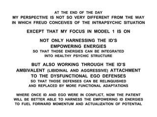 AT THE END OF THE DAY
MY PERSPECTIVE IS NOT SO VERY DIFFERENT FROM THE WAY
IN WHICH FREUD CONCEIVES OF THE INTRAPSYCHIC SITUATION
EXCEPT THAT MY FOCUS IN MODEL 1 IS ON
NOT ONLY HARNESSING THE ID’S
EMPOWERING ENERGIES
SO THAT THOSE ENERGIES CAN BE INTEGRATED
INTO HEALTHY PSYCHIC STRUCTURE
BUT ALSO WORKING THROUGH THE ID’S
AMBIVALENT (LIBIDINAL AND AGGRESSIVE) ATTACHMENT
TO THE DYSFUNCTIONAL EGO DEFENSES
SO THAT THOSE DEFENSES CAN BE RELINQUISHED
AND REPLACED BY MORE FUNCTIONAL ADAPTATIONS
WHERE ONCE ID AND EGO WERE IN CONFLICT, NOW THE PATIENT
WILL BE BETTER ABLE TO HARNESS THE EMPOWERING ID ENERGIES
TO FUEL FORWARD MOMENTUM AND ACTUALIZATION OF POTENTIAL
 