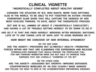 CLINICAL VIGNETTE
“NEUROTICALLY CONFLICTED ABOUT HEALTHY DESIRE”
CONSIDER THE SITUATION OF M.S. WHO WANTS, MORE THAN ANYTHING
ELSE IN THE WORLD, TO BE ABLE TO PUT TOGETHER AN ACTION – PACKED
POWERPOINT SLIDE SHOW THAT WILL CAPTURE THE ESSENCE OF HER
MOST EVOLVED THINKING, TO DATE, ABOUT THE THERAPEUTIC PROCESS
BUT SHE IS ALL JAMMED UP ABOUT IT (“NEUROTICALLY CONFLICTED”)
AND HAVING A LOT OF TROUBLE GETTING HERSELF TO SIT DOWN TO DO IT
AND SO IT IS THAT SHE FINDS HERSELF, WEEKEND AFTER WEEKEND, WATCHING
LOTS OF TV AND TAKING LOTS OF NAPS JUST TO AVOID WORKING ON IT
HOW MIGHT WE CONCEIVE OF HER INTERNAL DYNAMICS?
ON THE ONE HAND
ARE THE ANXIETY – PROVOKING BUT ULTIMATELY HEALTH – PROMOTING
FORCES WITHIN HER THAT ARE CLAMORING FOR EXPRESSION AND RELEASE
DYSREGULATED ENERGIES THAT WOULD PROVIDE THE PROPULSIVE FUEL
FOR HER FORWARD MOMENTUM WERE SHE BUT ABLE TO HARNESS THEM
ENERGIES THAT ARE LITERALLY “CHOMPING AT THE BIT”
ON THE OTHER HAND
ARE THE ANXIETY – ASSUAGING BUT GROWTH – IMPEDING DEFENSIVE
COUNTERFORCES MOBILIZED BY AN EGO CLEARLY MADE ANXIOUS
AND FEELING THE NEED TO REIN IN THE AFOREMENTIONED EMPOWERING ENERGIES
 