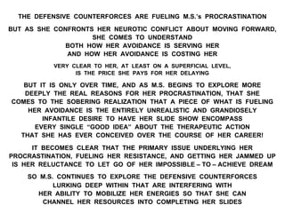 THE DEFENSIVE COUNTERFORCES ARE FUELING M.S.’s PROCRASTINATION
BUT AS SHE CONFRONTS HER NEUROTIC CONFLICT ABOUT MOVING FORWARD,
SHE COMES TO UNDERSTAND
BOTH HOW HER AVOIDANCE IS SERVING HER
AND HOW HER AVOIDANCE IS COSTING HER
VERY CLEAR TO HER, AT LEAST ON A SUPERFICIAL LEVEL,
IS THE PRICE SHE PAYS FOR HER DELAYING
BUT IT IS ONLY OVER TIME, AND AS M.S. BEGINS TO EXPLORE MORE
DEEPLY THE REAL REASONS FOR HER PROCRASTINATION, THAT SHE
COMES TO THE SOBERING REALIZATION THAT A PIECE OF WHAT IS FUELING
HER AVOIDANCE IS THE ENTIRELY UNREALISTIC AND GRANDIOSELY
INFANTILE DESIRE TO HAVE HER SLIDE SHOW ENCOMPASS
EVERY SINGLE “GOOD IDEA” ABOUT THE THERAPEUTIC ACTION
THAT SHE HAS EVER CONCEIVED OVER THE COURSE OF HER CAREER!
IT BECOMES CLEAR THAT THE PRIMARY ISSUE UNDERLYING HER
PROCRASTINATION, FUELING HER RESISTANCE, AND GETTING HER JAMMED UP
IS HER RELUCTANCE TO LET GO OF HER IMPOSSIBLE – TO – ACHIEVE DREAM
SO M.S. CONTINUES TO EXPLORE THE DEFENSIVE COUNTERFORCES
LURKING DEEP WITHIN THAT ARE INTERFERING WITH
HER ABILITY TO MOBILIZE HER ENERGIES SO THAT SHE CAN
CHANNEL HER RESOURCES INTO COMPLETING HER SLIDES
 